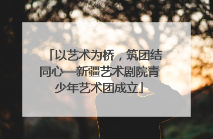 以艺术为桥，筑团结同心—新疆艺术剧院青少年艺术团成立