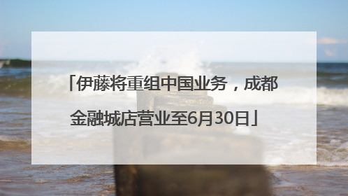 伊藤将重组中国业务，成都金融城店营业至6月30日