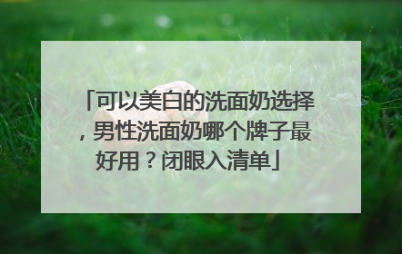 可以美白的洗面奶选择，男性洗面奶哪个牌子最好用？闭眼入清单