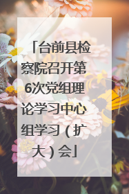 台前县检察院召开第6次党组理论学习中心组学习（扩大）会