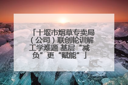 十堰市烟草专卖局（公司）联创轮训解工学难题 基层“减负”更“赋能”