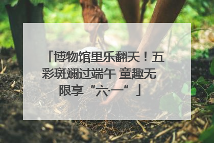 博物馆里乐翻天！五彩斑斓过端午 童趣无限享“六·一”