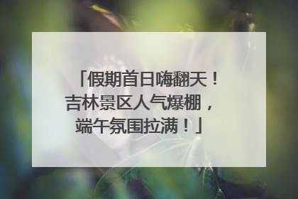 假期首日嗨翻天！吉林景区人气爆棚，端午氛围拉满！