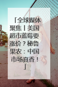 全球媒体聚焦丨美国超市蓝莓要涨价？秘鲁果农：中国市场真香！