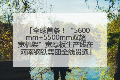 全球首条！“5600mm+5500mm双超宽机架”宽厚板生产线在河南钢铁集团全线贯通