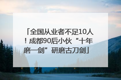 全国从业者不足10人！成都90后小伙“十年磨一剑”研磨古刀剑