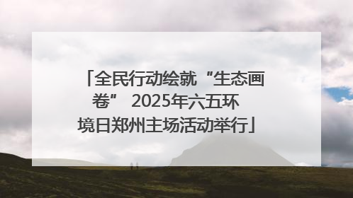 全民行动绘就“生态画卷” 2025年六五环境日郑州主场活动举行