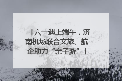 六一遇上端午，济南机场联合文旅、航企助力“亲子游”
