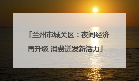 兰州市城关区：夜间经济再升级 消费迸发新活力