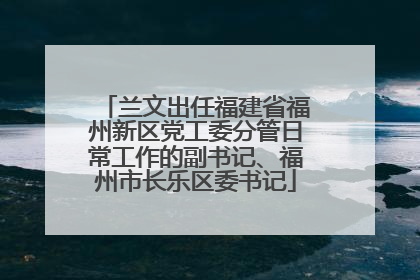 兰文出任福建省福州新区党工委分管日常工作的副书记、福州市长乐区委书记