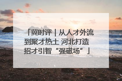 冀时评｜从人才外流到聚才热土 河北打造招才引智“强磁场”