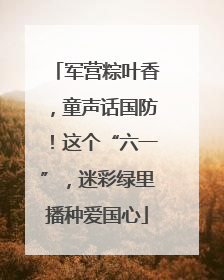 军营粽叶香，童声话国防！这个“六一”，迷彩绿里播种爱国心