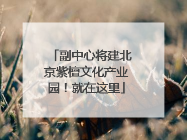 副中心将建北京紫檀文化产业园！就在这里