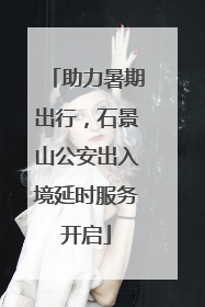 助力暑期出行，石景山公安出入境延时服务开启