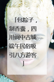 包粽子，制香囊，四川阆中古城端午民俗吸引八方游客