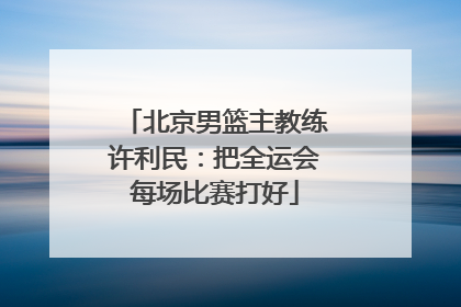 北京男篮主教练许利民：把全运会每场比赛打好