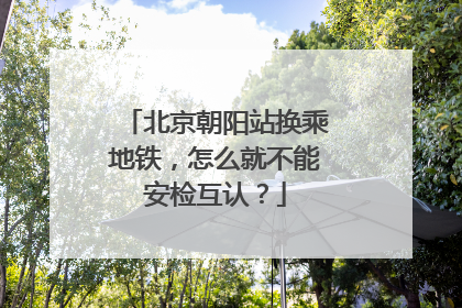 北京朝阳站换乘地铁，怎么就不能安检互认？