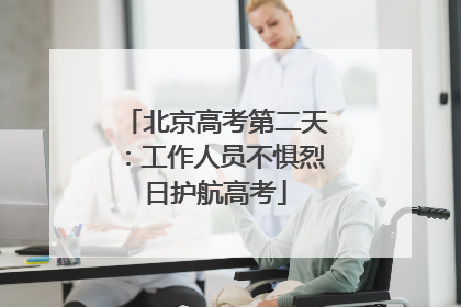 北京高考第二天：工作人员不惧烈日护航高考