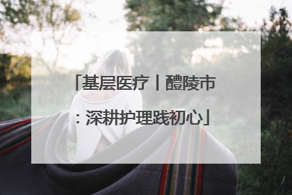 基层医疗丨醴陵市：深耕护理践初心