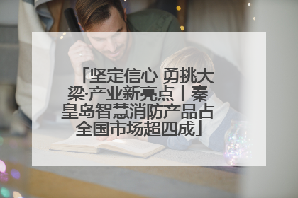 坚定信心 勇挑大梁·产业新亮点丨秦皇岛智慧消防产品占全国市场超四成