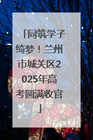 同筑学子绮梦！兰州市城关区2025年高考圆满收官