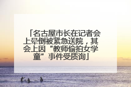 名古屋市长在记者会上晕倒被紧急送院，其会上因“教师偷拍女学童”事件受质询