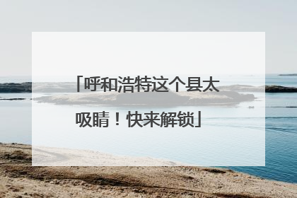 呼和浩特这个县太吸睛！快来解锁