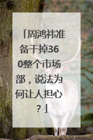 周鸿祎准备干掉360整个市场部，说法为何让人担心？