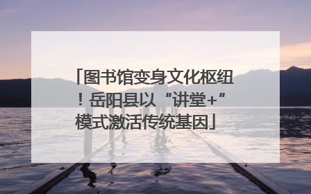 图书馆变身文化枢纽！岳阳县以“讲堂+”模式激活传统基因