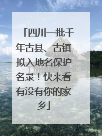 四川一批千年古县、古镇拟入地名保护名录！快来看有没有你的家乡