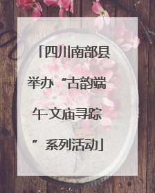 四川南部县举办“古韵端午·文庙寻踪”系列活动