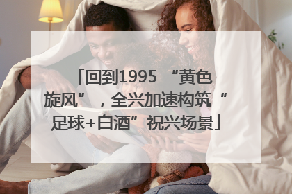 回到1995 “黄色旋风”，全兴加速构筑“足球+白酒”祝兴场景