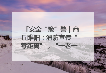 安全“豫”警｜商丘睢阳：消防宣传“零距离”，“一老一小”同守护