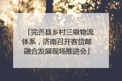 完善县乡村三级物流体系，济南召开客货邮融合发展现场推进会
