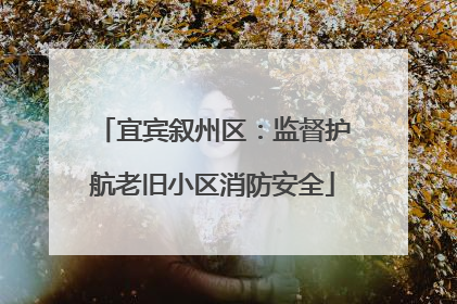宜宾叙州区：监督护航老旧小区消防安全