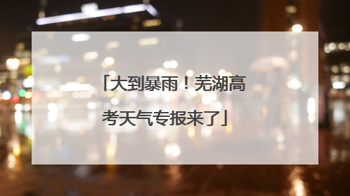 大到暴雨！芜湖高考天气专报来了