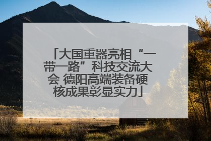 大国重器亮相“一带一路”科技交流大会 德阳高端装备硬核成果彰显实力