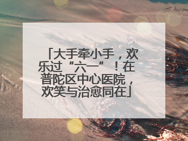 大手牵小手，欢乐过“六一”！在普陀区中心医院，欢笑与治愈同在