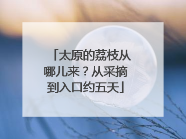 太原的荔枝从哪儿来？从采摘到入口约五天