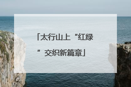 太行山上“红绿”交织新篇章