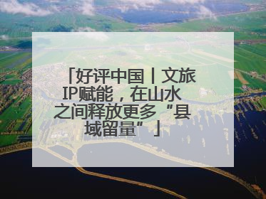 好评中国丨文旅IP赋能，在山水之间释放更多“县域留量”
