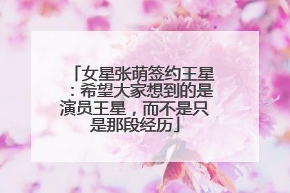 女星张萌签约王星：希望大家想到的是演员王星，而不是只是那段经历