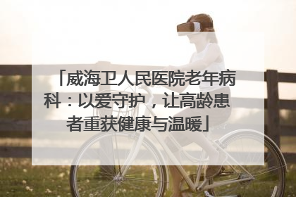 威海卫人民医院老年病科：以爱守护，让高龄患者重获健康与温暖