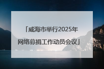 威海市举行2025年网络募捐工作动员会议