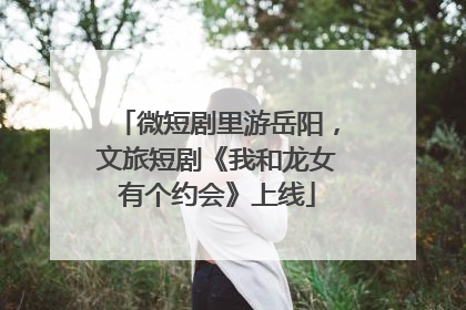 微短剧里游岳阳，文旅短剧《我和龙女有个约会》上线
