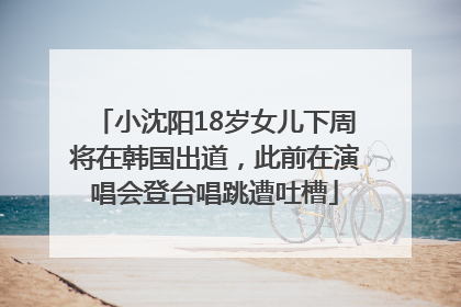 小沈阳18岁女儿下周将在韩国出道，此前在演唱会登台唱跳遭吐槽