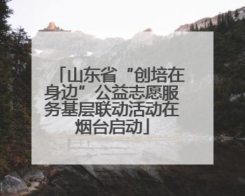山东省“创培在身边”公益志愿服务基层联动活动在烟台启动