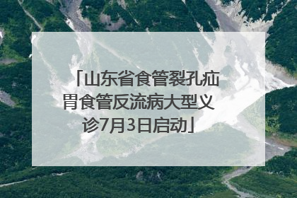 山东省食管裂孔疝胃食管反流病大型义诊7月3日启动