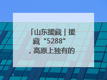 山东援藏｜援藏“5288”，高原上独有的“烟台浪漫”