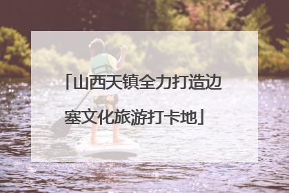 山西天镇全力打造边塞文化旅游打卡地
